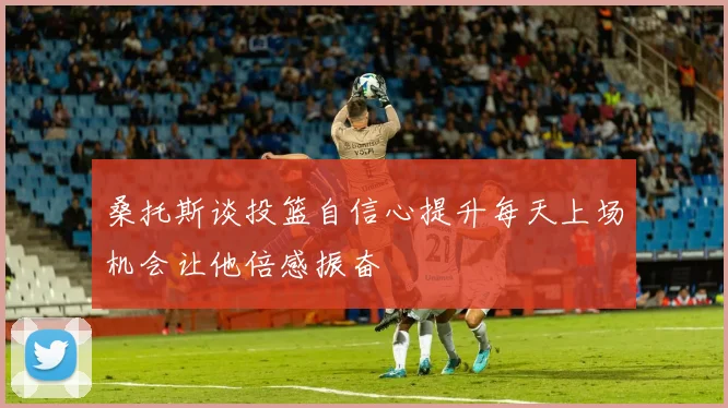 桑托斯谈投篮自信心提升每天上场机会让他倍感振奋