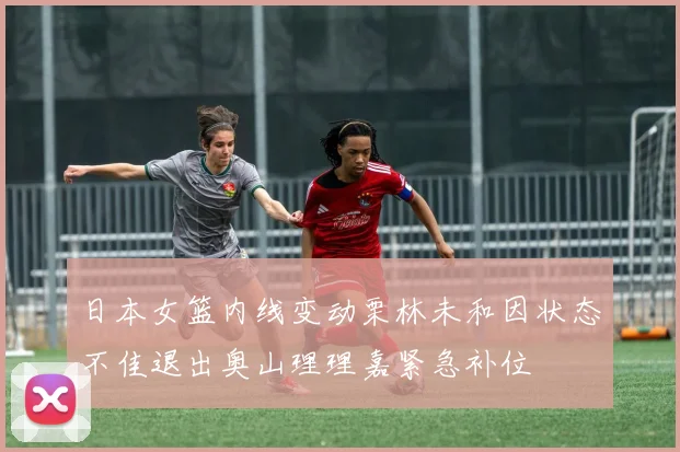 日本女篮内线变动栗林未和因状态不佳退出奥山理理嘉紧急补位
