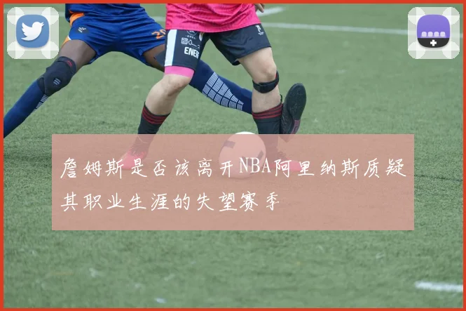 詹姆斯是否该离开NBA阿里纳斯质疑其职业生涯的失望赛季