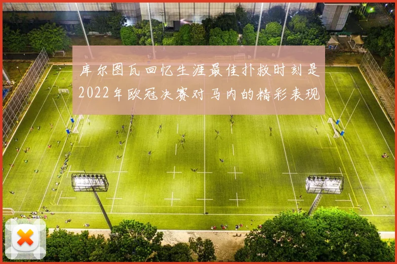 库尔图瓦回忆生涯最佳扑救时刻是2022年欧冠决赛对马内的精彩表现