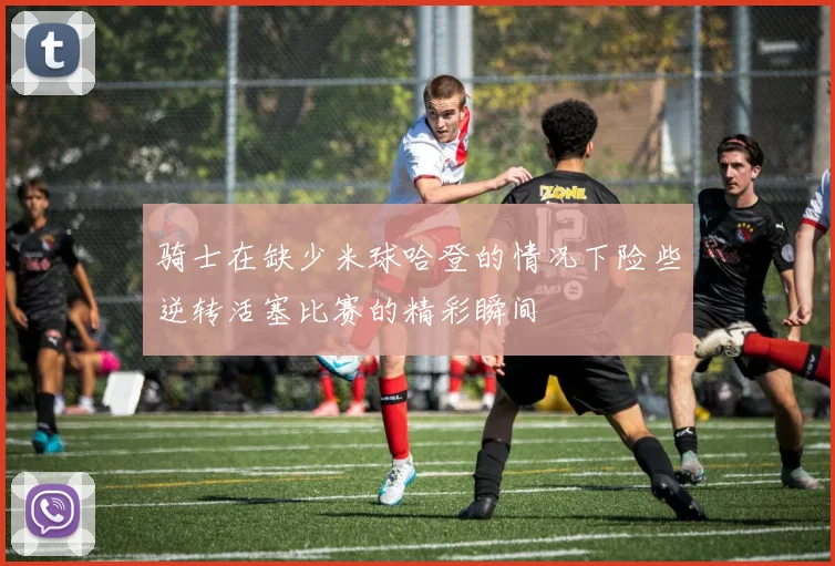 骑士在缺少米球哈登的情况下险些逆转活塞比赛的精彩瞬间
