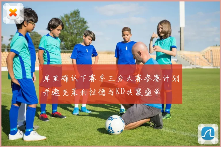 库里确认下赛季三分大赛参赛计划并邀克莱利拉德与KD共襄盛举
