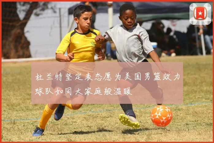 杜兰特坚定表态愿为美国男篮效力球队如同大家庭般温暖