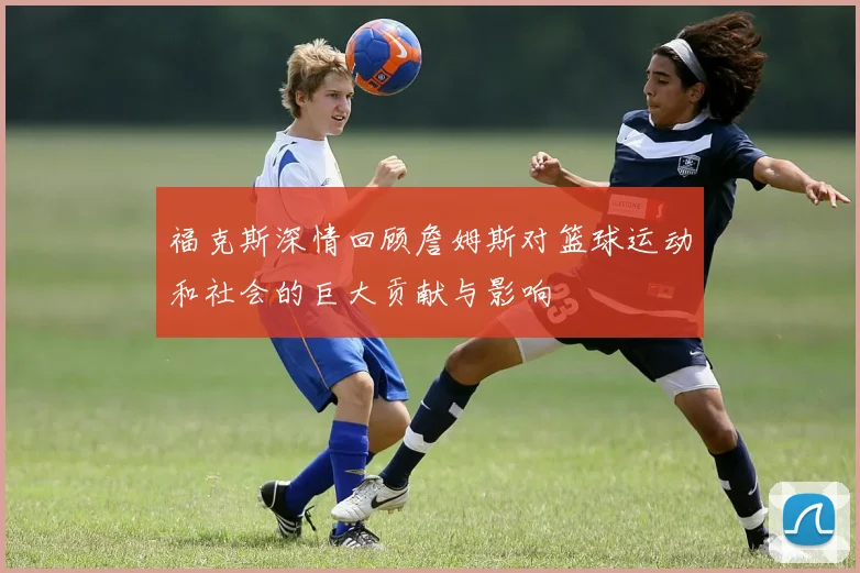 福克斯深情回顾詹姆斯对篮球运动和社会的巨大贡献与影响
