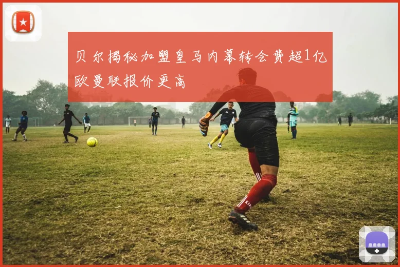 贝尔揭秘加盟皇马内幕转会费超1亿欧曼联报价更高