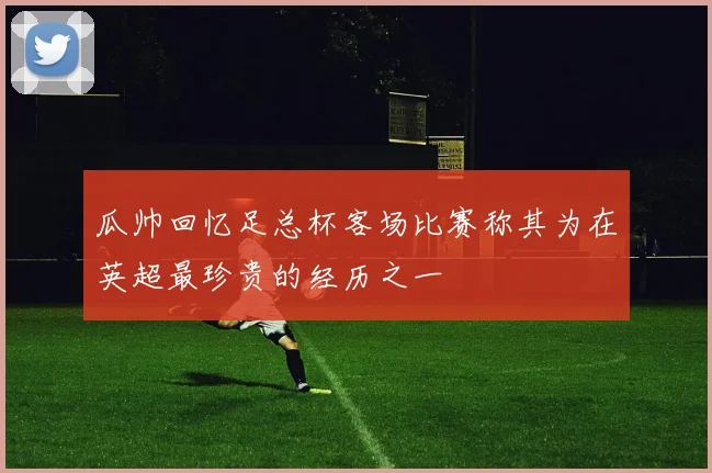 瓜帅回忆足总杯客场比赛称其为在英超最珍贵的经历之一