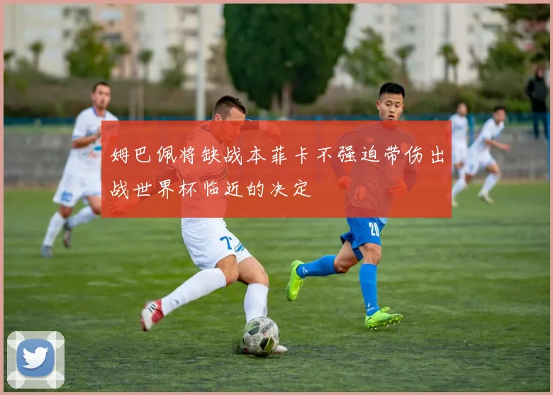 姆巴佩将缺战本菲卡不强迫带伤出战世界杯临近的决定