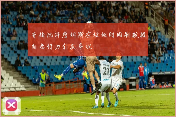 夸梅批评詹姆斯在垃圾时间刷数据自恋行为引发争议