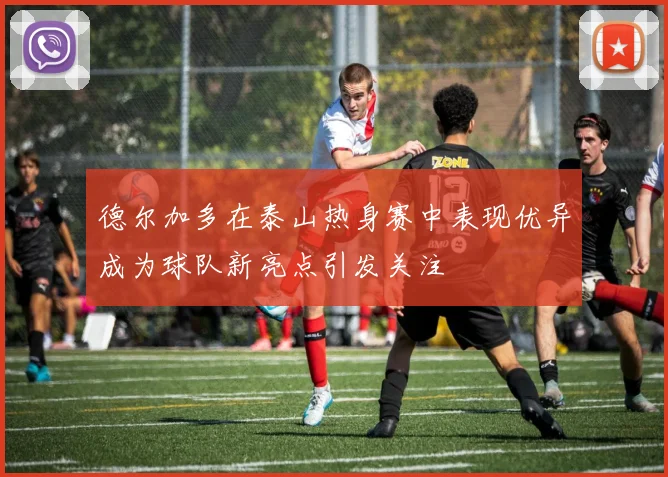 德尔加多在泰山热身赛中表现优异成为球队新亮点引发关注