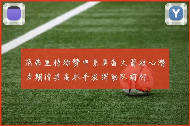 范弗里特称赞申京具备火箭核心潜力期待其高水平发挥助队前行