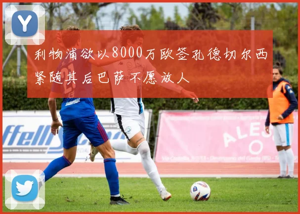 利物浦欲以8000万欧签孔德切尔西紧随其后巴萨不愿放人