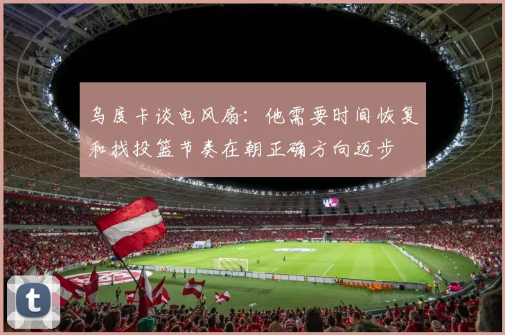 乌度卡谈电风扇：他需要时间恢复和找投篮节奏在朝正确方向迈步