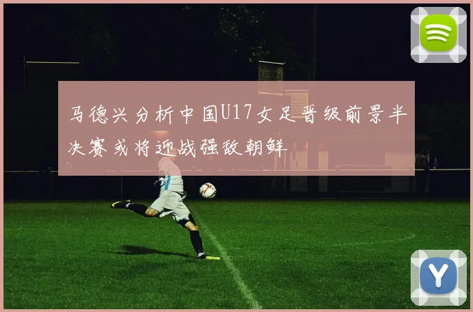 马德兴分析中国U17女足晋级前景半决赛或将迎战强敌朝鲜