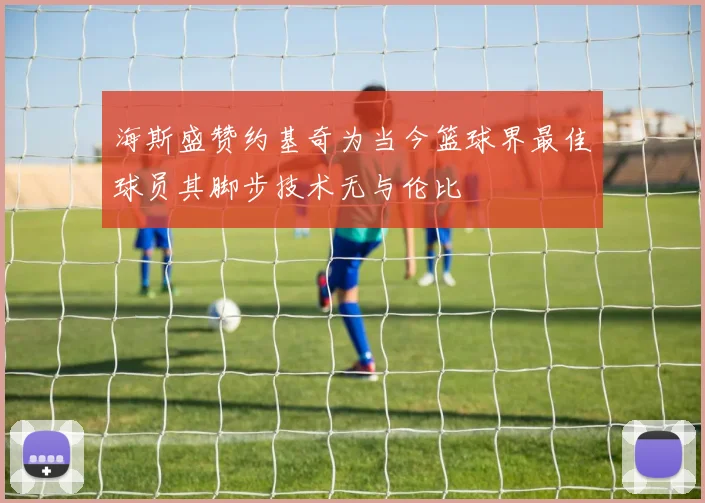 海斯盛赞约基奇为当今篮球界最佳球员其脚步技术无与伦比
