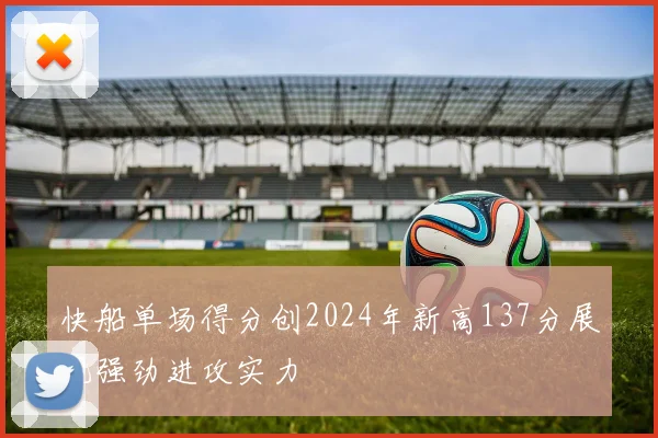 快船单场得分创2024年新高137分展现强劲进攻实力