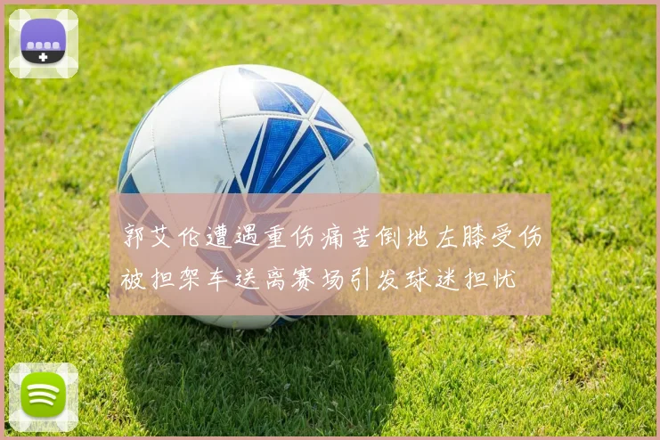 郭艾伦遭遇重伤痛苦倒地左膝受伤被担架车送离赛场引发球迷担忧