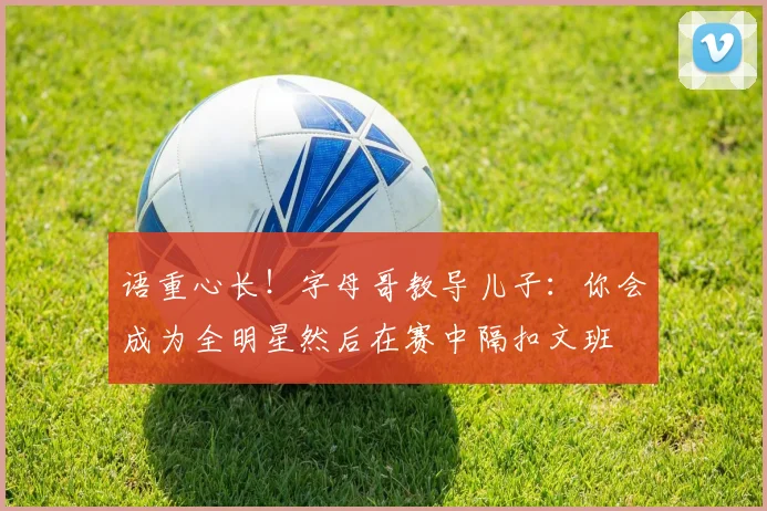 语重心长！字母哥教导儿子：你会成为全明星然后在赛中隔扣文班