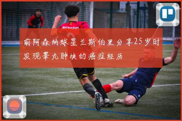 前阿森纳球星兰斯伯里分享25岁时发现睾丸肿块的癌症经历