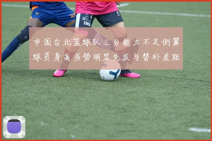 中国台北篮球队三分能力不足侧翼球员身高劣势明显先发与替补差距显著